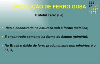 PRODUÇÃO DE FERRO GUSA Não é encontrado na natureza sob a forma metálica; É encontrado somente na forma de óxidos (minério); No Brasil o óxido de ferro predominante nos minérios é o Fe 2 O 3 O Metal Ferro (Fe) 