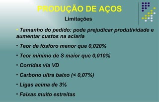 PRODUÇÃO DE AÇOS Limitações Tamanho do pedido: pode prejudicar produtividade e aumentar custos na aciaria Teor de fósforo menor que 0,020%  Teor mínimo de S maior que 0,010% Corridas via VD Carbono ultra baixo (< 0,07%) Ligas acima de 3% Faixas muito estreitas 