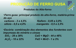 PRODUÇÃO DE FERRO GUSA Produtos do Alto-forno Ferro gusa: principal produto do alto-forno, matéria-prima do aço  carbono - 3 a 4,5%  fósforo - 0,05 a 2,0% silício - 0,5 a 4,0%  manganês - 0,5 a 2,5% Escória: combinação dos elementos dos fundentes com impurezas do minério e cinzas SiO 2  - 29 a 38%  CaO + MgO - 44 a 48% Al 2 O 3  - 10 a 22%  FeO + MnO - 1 a 3% 