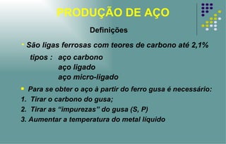 PRODUÇÃO DE AÇO Para se obter o aço à partir do ferro gusa é necessário: 1.  Tirar o carbono do gusa; 2.  Tirar as “impurezas” do gusa (S, P) 3. Aumentar a temperatura do metal líquido São ligas ferrosas com teores de carbono até 2,1% tipos :  aço carbono aço ligado  aço micro-ligado Definições 
