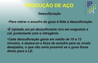 PRODUÇÃO DE AÇO Para retirar o enxofre do gusa é feita a dessulfuração. É injetado um pó dessulfurante rico em magnésio e cal, juntamente com o nitrogênio.  Cada dessulfuração gasta em média de 10 a 12 minutos, e abaixa-se a faixa de enxofre para os níveis desejados, o que não seria possível se o gusa fosse direto para o LD. Dessulfuração 
