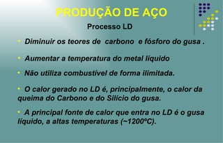PRODUÇÃO DE AÇO Diminuir os teores de  carbono  e fósforo do gusa . Aumentar a temperatura do metal líquido Não utiliza combustível de forma ilimitada. O calor gerado no LD é, principalmente, o calor da queima do Carbono e do Silício do gusa. A principal fonte de calor que entra no LD é o gusa líquido, a altas temperaturas (~1200ºC). Processo LD 
