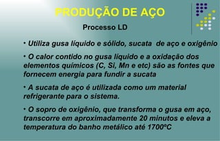 PRODUÇÃO DE AÇO Utiliza gusa líquido e sólido, sucata  de aço e oxigênio O calor contido no gusa líquido e a oxidação dos elementos químicos (C, Si, Mn e etc) são as fontes que fornecem energia para fundir a sucata A sucata de aço é utilizada como um material refrigerante para o sistema. O sopro de oxigênio, que transforma o gusa em aço, transcorre em aproximadamente 20 minutos e eleva a temperatura do banho metálico até 1700ºC Processo LD 