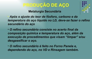 PRODUÇÃO DE AÇO Após o ajuste do teor de fósforo, carbono e da temperatura do aço líquido no LD, deve-se fazer o refino secundário do aço  O refino secundário consiste no acerto final da composição química e temperatura do aço, além da execução de procedimentos que visam “limpar” e/ou desgaseificar o aço. O refino secundário é feito no Forno Panela e, dependendo do aço, no VD e Rinsagem também. Metalurgia Secundária 