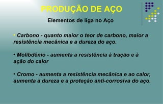 PRODUÇÃO DE AÇO Carbono - quanto maior o teor de carbono, maior a resistência mecânica e a dureza do aço. Molibdênio - aumenta a resistência à tração e à ação do calor Cromo - aumenta a resistência mecânica e ao calor, aumenta a dureza e a proteção anti-corrosiva do aço. Elementos de liga no Aço 