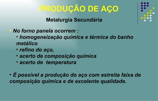 PRODUÇÃO DE AÇO No forno panela ocorrem : homogeneização química e térmica do banho metálico refino do aço, acerto de composição química acerto de  temperatura É possível a produção do aço com estreita faixa de composição química e de excelente qualidade. Metalurgia Secundária 