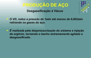 PRODUÇÃO DE AÇO Desgaseificação à Vácuo O VD, reduz a pressão de 1atm até menos de 0,002atm retirando os gases do aço.  É realizada pela despressurização do sistema e injeção de argônio, tornando o banho extremamente agitado e desgaseificado. 