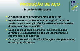 PRODUÇÃO DE AÇO Estação de Rinsagem A rinsagem deve ser sempre feita após o VD. Nela é feito o borbulhamento com argônio, a baixas vazões, para a remoção das inclusões que ainda estão flutuando no banho metálico Com a baixa injeção de argônio, as inclusões são levadas até a superfície do aço, se incorporando à escória que lá se encontra. Os aços produzidas via VD e Rinsagem são, geralmente, de alto grau de pureza 