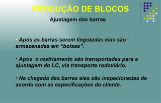 PRODUÇÃO DE BLOCOS Ajustagem das barras Após as barras serem lingotadas elas são armazenadas em “bolsas”.  Após  o resfriamento são transportadas para a ajustagem do LC, via transporte rodoviário.  Na chegada das barras elas são inspecionadas de acordo com as especificações do cliente.   