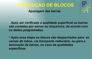 PRODUÇÃO DE BLOCOS Ajustagem das barras Após ser verificada a qualidade superficial as barras são cortadas por serras ou maçaricos, de acordo com os dados programados.  Após essa etapa os blocos são despachados para  as usinas de tubos, via transporte rodoviário, ou para a laminação de barras, no caso de qualidades específicas. 