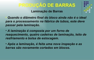 PRODUÇÃO DE BARRAS Laminação de Barras Quando o diâmetro final do bloco ainda não é o ideal para o processamento na fábrica de tubos, este deve passar pela laminação.  A laminação é composta por um forno de reaquecimento, quatro cadeiras de laminação, leito de resfriamento e bolsa de estocagem.  Após a laminação, é feita uma nova inspeção e as barras são novamente cortados em blocos. 