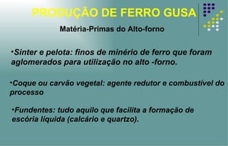 PRODUÇÃO DE FERRO GUSA Matéria-Primas do Alto-forno Sinter e pelota: finos de minério de ferro que foram aglomerados para utilização no alto -forno. Coque ou carvão vegetal: agente redutor e combustível do processo Fundentes: tudo aquilo que facilita a formação de escória líquida (calcário e quartzo). 