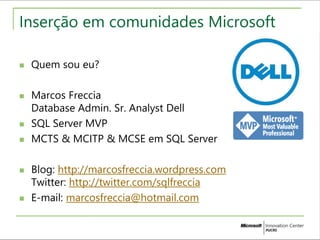 Inserção em comunidades Microsoft 
 Quem sou eu? 
 Marcos Freccia 
Database Admin. Sr. Analyst Dell 
 SQL Server MVP 
 MCTS & MCITP & MCSE em SQL Server 
 Blog: http://marcosfreccia.wordpress.com 
Twitter: http://twitter.com/sqlfreccia 
 E-mail: marcosfreccia@hotmail.com 
 