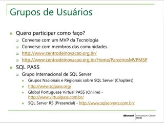 Grupos de Usuários 
 Quero participar como faço? 
 Converse com um MVP da Tecnologia 
 Converse com membros das comunidades. 
 http://www.centrodeinovacao.org.br/ 
 http://www.centrodeinovacao.org.br/Home/ParceirosMVPMSP 
 SQL PASS 
 Grupo Internacional de SQL Server 
 Grupos Nacionais e Regionais sobre SQL Server (Chapters) 
 http://www.sqlpass.org/ 
 Global Portuguese Virtual PASS (Online) - 
http://www.virtualpass.com.br/ 
 SQL Server RS (Presencial) - http://www.sqlserverrs.com.br/ 
 