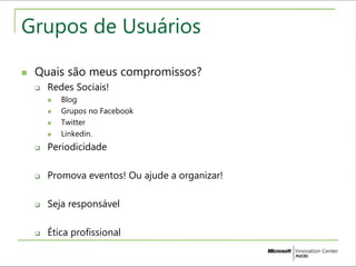 Grupos de Usuários 
 Quais são meus compromissos? 
 Redes Sociais! 
 Blog 
 Grupos no Facebook 
 Twitter 
 Linkedin. 
 Periodicidade 
 Promova eventos! Ou ajude a organizar! 
 Seja responsável 
 Ética profissional 
 
