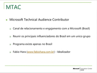 MTAC 
 Microsoft Technical Audience Contributor 
 Canal de relacionamento e engajamento com a Microsoft (Brasil) 
 Reunir os principais influenciadores do Brasil em um unico grupo 
 Programa existe apenas no Brasil 
 Fabio Hara (www.fabiohara.com.br) - Idealizador 
 