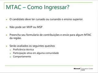 MTAC – Como Ingressar? 
 O candidato deve ter cursado ou cursando o ensino superior. 
 Não pode ser MVP ou MSP 
 Preencha seu formulario de contribuições e envie para algum MTAC 
da região. 
 Serão avaliados os seguintes quesitos 
 Proficiência técnica 
 Participação ativa em alguma comunidade 
 Comportamento 
 