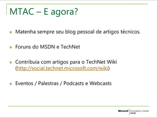 MTAC – E agora? 
 Matenha sempre seu blog pessoal de artigos técnicos. 
 Foruns do MSDN e TechNet 
 Contribuia com artigos para o TechNet Wiki 
(http://social.technet.microsoft.com/wiki) 
 Eventos / Palestras / Podcasts e Webcasts 
 