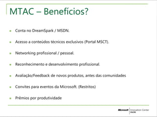 MTAC – Benefícios? 
 Conta no DreamSpark / MSDN. 
 Acesso a conteúdos técnicos exclusivos (Portal MSCT). 
 Networking profissional / pessoal. 
 Reconhecimento e desenvolvimento profissional. 
 Avaliação/Feedback de novos produtos, antes das comunidades 
 Convites para eventos da Microsoft. (Restritos) 
 Prêmios por produtividade 
 