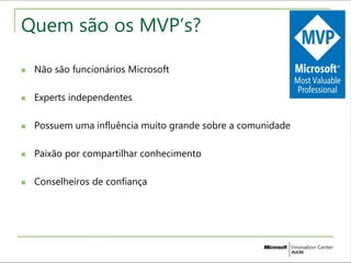 Quem são os MVP’s? 
 Não são funcionários Microsoft 
 Experts independentes 
 Possuem uma influência muito grande sobre a comunidade 
 Paixão por compartilhar conhecimento 
 Conselheiros de confiança 
 
