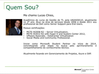 Quem Sou? 
Me chamo Lucas Chies, 
Acadêmico do curso de Gestão de TI, pela UNIASSELVI, atualmente 
no 2º ano. Atuo na área de serviços desde 2006 e desde 2011 sou 
profissional da Dell como Senior Support para End Users. 
Possuo certificações: 
• MCTS W2008 R2 – Server Virtualization, 
• MCTS W2012 R2 with Hyper-V and System Center 2012, 
• VMware Associate - DataCenter Virtualization 
• Social Media and Community Professional. 
Iniciei como Microsoft Student Partner no início de 2014, 
concretizando uma etapa na busca pelo aprimoramento e 
compartilhamento do conhecimento técnico. 
Atualmente focando em Gerenciamento de Projetos, Azure e SAP. 
 