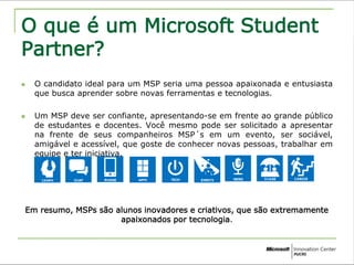 O que é um Microsoft Student 
Partner? 
 O candidato ideal para um MSP seria uma pessoa apaixonada e entusiasta 
que busca aprender sobre novas ferramentas e tecnologias. 
 Um MSP deve ser confiante, apresentando-se em frente ao grande público 
de estudantes e docentes. Você mesmo pode ser solicitado a apresentar 
na frente de seus companheiros MSP´s em um evento, ser sociável, 
amigável e acessível, que goste de conhecer novas pessoas, trabalhar em 
equipe e ter iniciativa. 
Em resumo, MSPs são alunos inovadores e criativos, que são extremamente 
apaixonados por tecnologia. 
 