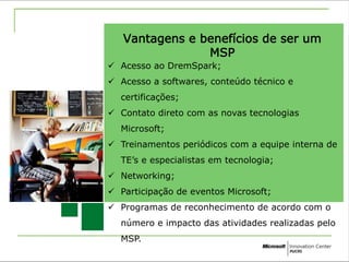 Vantagens e benefícios de ser um 
MSP 
 Acesso ao DremSpark; 
 Acesso a softwares, conteúdo técnico e 
certificações; 
 Contato direto com as novas tecnologias 
Microsoft; 
 Treinamentos periódicos com a equipe interna de 
TE’s e especialistas em tecnologia; 
 Networking; 
 Participação de eventos Microsoft; 
 Programas de reconhecimento de acordo com o 
número e impacto das atividades realizadas pelo 
MSP. 
 