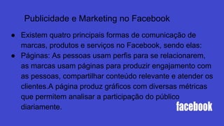 ● Existem quatro principais formas de comunicação de
marcas, produtos e serviços no Facebook, sendo elas:
● Páginas: As pessoas usam perfis para se relacionarem,
as marcas usam páginas para produzir engajamento com
as pessoas, compartilhar conteúdo relevante e atender os
clientes.A página produz gráficos com diversas métricas
que permitem analisar a participação do público
diariamente.
Publicidade e Marketing no Facebook
 