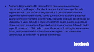 ● Anúncios Segmentados:Da mesma forma que existem os anúncios
patrocinados do Google, o Facebook também trabalha com publicidade
segmentada.Ao criar anúncios segmentados é possível selecionar um
orçamento definido pelo cliente, sendo que o anúncio exibido é pausando
quando atinge o orçamento determinado, excluindo qualquer possibilidade de
ultrapassar o valor definido e pode ser escolhido pagar quando as pessoas
clicam ou veem seu anúncio.É possível otimizar os anúncios definindo dados
específicos sobre o público-alvo como: idade, sexo, localização, entre outros.
Assim, o orçamento definido inicialmente será gasto com somente os
usuários que se encaixam no público da empresa.
 