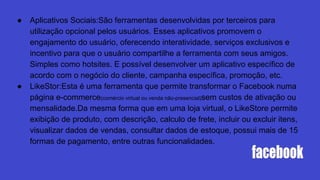 ● Aplicativos Sociais:São ferramentas desenvolvidas por terceiros para
utilização opcional pelos usuários. Esses aplicativos promovem o
engajamento do usuário, oferecendo interatividade, serviços exclusivos e
incentivo para que o usuário compartilhe a ferramenta com seus amigos.
Simples como hotsites. E possível desenvolver um aplicativo específico de
acordo com o negócio do cliente, campanha específica, promoção, etc.
● LikeStor:Esta é uma ferramenta que permite transformar o Facebook numa
página e-commerce(comércio virtual ou venda não-presencial)sem custos de ativação ou
mensalidade.Da mesma forma que em uma loja virtual, o LikeStore permite
exibição de produto, com descrição, calculo de frete, incluir ou excluir itens,
visualizar dados de vendas, consultar dados de estoque, possui mais de 15
formas de pagamento, entre outras funcionalidades.
 