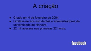 A criação
● Criado em 4 de fevereiro de 2004.
● Limitava-se aos estudantes e administradores da
universidade de Harvard.
● 22 mil acessos nas primeiras 22 horas.
 