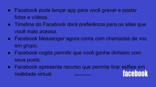 ● Facebook pode lançar app para você gravar e postar
fotos e vídeos.
● Timeline do Facebook dará preferência para os sites que
você mais acessa.
● Facebook Messenger agora conta com chamadas de voz
em grupo.
● Facebook cogita permitir que você ganhe dinheiro com
seus posts.
● Facebook apresenta recurso que permite tirar selfies em
realidade virtual. (DADOS DE 2016)
 