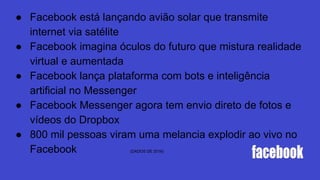 ● Facebook está lançando avião solar que transmite
internet via satélite
● Facebook imagina óculos do futuro que mistura realidade
virtual e aumentada
● Facebook lança plataforma com bots e inteligência
artificial no Messenger
● Facebook Messenger agora tem envio direto de fotos e
vídeos do Dropbox
● 800 mil pessoas viram uma melancia explodir ao vivo no
Facebook (DADOS DE 2016)
 