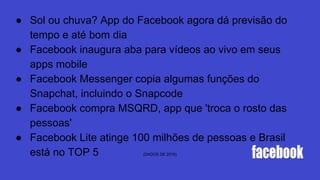 ● Sol ou chuva? App do Facebook agora dá previsão do
tempo e até bom dia
● Facebook inaugura aba para vídeos ao vivo em seus
apps mobile
● Facebook Messenger copia algumas funções do
Snapchat, incluindo o Snapcode
● Facebook compra MSQRD, app que 'troca o rosto das
pessoas'
● Facebook Lite atinge 100 milhões de pessoas e Brasil
está no TOP 5 (DADOS DE 2016)
 