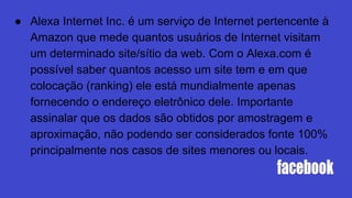 ● Alexa Internet Inc. é um serviço de Internet pertencente à
Amazon que mede quantos usuários de Internet visitam
um determinado site/sítio da web. Com o Alexa.com é
possível saber quantos acesso um site tem e em que
colocação (ranking) ele está mundialmente apenas
fornecendo o endereço eletrônico dele. Importante
assinalar que os dados são obtidos por amostragem e
aproximação, não podendo ser considerados fonte 100%
principalmente nos casos de sites menores ou locais.
 