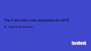 Top 5 dos sites mais acessados em 2016
● dados do site alexa.com
 