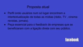 Proposta atual
● Perfil onde usuários num só lugar encontram a
intertextualização de todas as mídias (rádio, TV , cinema
revistas, jornais).
● Peça essencial para o feedback de empresas que se
beneficiaram com a ligação direta com seu público.
 