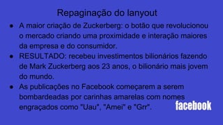 Repaginação do lanyout
● A maior criação de Zuckerberg: o botão que revolucionou
o mercado criando uma proximidade e interação maiores
da empresa e do consumidor.
● RESULTADO: recebeu investimentos bilionários fazendo
de Mark Zuckerberg aos 23 anos, o bilionário mais jovem
do mundo.
● As publicações no Facebook começarem a serem
bombardeadas por carinhas amarelas com nomes
engraçados como "Uau", "Amei" e "Grr".
 