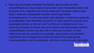 ● Agora há uma função chamada Top Stories, que vai exibir os itens
compartilhados por seus amigos e que seriam mais interessantes para você,
de acordo com o algoritmo de ranking usado pelo Facebook. Abaixo delas
ficam o resto das atualizações recentes, ainda organizadas
cronologicamente. E você pode ajudar esse algoritmo a determinar quais são
as atualizações mais relevantes marcando no canto superior esquerdo se a
atualização merece ou não ser uma Top Story.Já na lateral há um novo
streaming de ações em tempo real, que mostra o que seus amigos curtiram,
compartilharam, eventos que eles vão ou fotos que enviaram na rede.
Infelizmente ele não vai exibir as cutucadas, que parecem que perderam
importância com a chegada dos botões de assinar.Fora essa grande
mudança estética e de funcionalidade, não houve nada de muito importante.
 