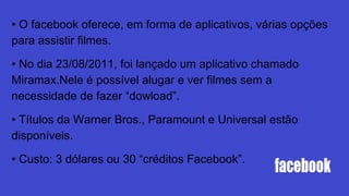 • O facebook oferece, em forma de aplicativos, várias opções
para assistir filmes.
• No dia 23/08/2011, foi lançado um aplicativo chamado
Miramax.Nele é possível alugar e ver filmes sem a
necessidade de fazer “dowload”.
• Títulos da Warner Bros., Paramount e Universal estão
disponíveis.
• Custo: 3 dólares ou 30 “créditos Facebook”.
 