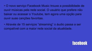 • O novo serviço Facebook Music trouxe a possibilidade de
ouvir músicas pela rede social. O usuário que prefere não
baixar ou acessar o Youtube, tem agora uma opção para
ouvir suas canções favoritas.
• Através de 15 serviços “streaming” o áudio passa a ser
compatível com a maior rede social da atualidade.
 