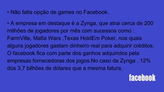 • Não falta opção de games no Facebook.
• A empresa em destaque é a Zynga, que atrai cerca de 200
milhões de jogadores por mês com sucessos como :
FarmVille, Mafia Wars ,Texas HoldEm Poker, nos quais
alguns jogadores gastam dinheiro real para adquirir créditos.
O facebook fica com parte dos ganhos adquiridos pela
empresas fornecedoras dos jogos.No caso da Zynga , 12%
dos 3,7 bilhões de dólares que a mesma fatura.
 