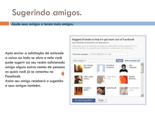 Sugerindo amigos. Ajude seus amigos a terem mais amigos. Após enviar a solicitação de amizade a caixa ao lado se abre e nela você pode sugerir ao seu recém adicionado  amigo alguns outros nomes de pessoas as quais você já se conectou no  Facebook. Assim seu amigo receberá a sugestão  e seus amigos também. 