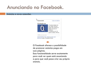 Anunciando no Facebook. O Facebook oferece a possibilidade de promover anúncios pagos em  suas páginas. Essa funcionalidade serve exatamente para você ver quem está anunciando e para que você possa criar seu próprio anúncio. Anúncios e novas conexões. 