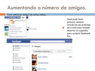 Aumentando o número de amigos. Como adicionar amigos de outras mídias. Você pode tanto procurar contatos  através de seu endereço de e-mail como também observar as sugestões  que o próprio Facebook faz. 