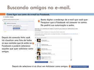 Buscando amigos no e-mail. Como ligar sua conta de e-mail ao Facebook. Basta digitar o endereço de e-mail que você quer Pesquisar que o Facebook vai conectar as contas. Ele pedirá sua autorização e senha. Depois da conexão feita você irá visualizar uma lista de todos os seus contatos que já estão no Facebook e poderá selecionar aqueles que quer adicionar como  amigos. Depois de selecionar é só clicar em Adicionar como amigos. 