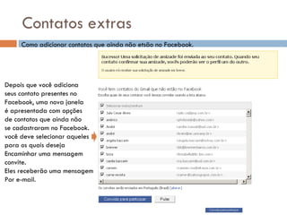 Contatos extras Como adicionar contatos que ainda não etsão no Facebook. Depois que você adiciona seus contato presentes no  Facebook, uma nova janela é apresentada com opções de contatos que ainda não se cadastraram no Facebook. você deve selecionar aqueles  para os quais deseja  Encaminhar uma mensagem  convite. Eles receberão uma mensagem Por e-mail. 
