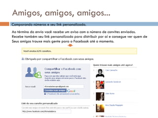 Amigos, amigos, amigos... Comparando números e seu link personalizado. Ao término do envio você recebe um aviso com o número de convites enviados. Recebe também seu link personalizado para distribuir por aí e consegue ver quem de Seus amigos trouxe mais gente para o Facebook até o momento. 