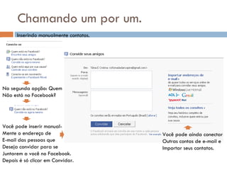Chamando um por um. Inserindo manualmente contatos. Na segunda opção: Quem  Não está no Facebook? Você pode inserir manual- Mente o endereço de  E-mail das pessoas que Deseja convidar para se  Juntarem a você no Facebook. Depois é só clicar em Convidar. Você pode ainda conectar Outras contas de e-mail e  Importar seus contatos. 