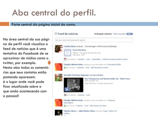 Aba central do perfil. Parte central da página inicial da conta. Na área central da sua pági- na de perfil você visualiza o feed de notícias que é uma tentativa do Facebook de se aproximar de mídias como o  twitter, por exemplo. Nesta aba todos os comentá- rios que seus contatos estão postando aparecem.  é o lugar onde você pode  ficar atualizado sobre o  que anda acontecendo com  o pessoal! 